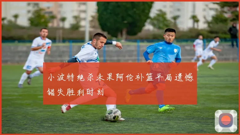 小波特绝杀未果阿伦补篮平局遗憾错失胜利时刻