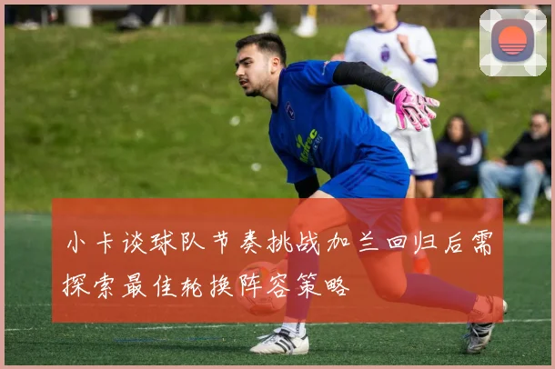 小卡谈球队节奏挑战加兰回归后需探索最佳轮换阵容策略