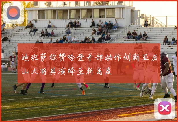 迪班萨称赞哈登手部动作创新亚历山大将其演绎至新高度