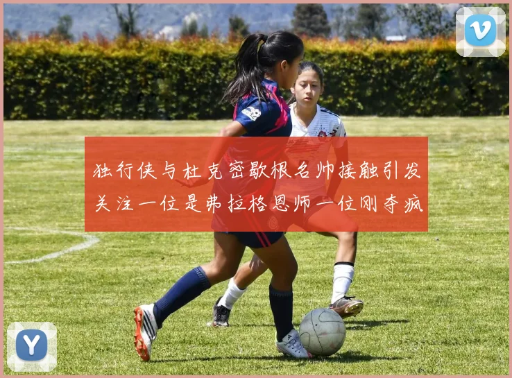 独行侠与杜克密歇根名帅接触引发关注一位是弗拉格恩师一位刚夺疯三